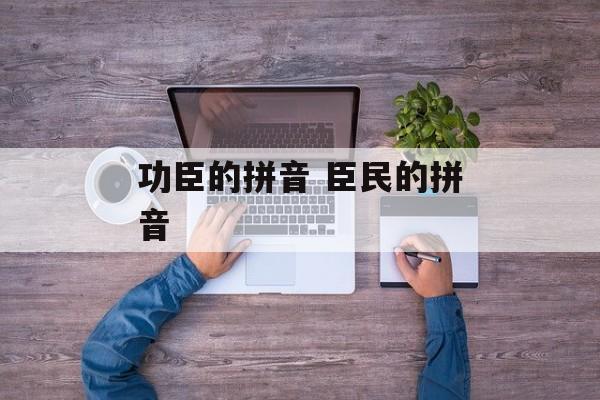 功臣的拼音 臣民的拼音-第1张图片-