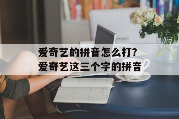 爱奇艺的拼音怎么打？爱奇艺这三个字的拼音-第1张图片-