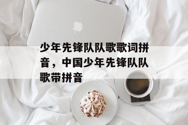 少年先锋队队歌歌词拼音，中国少年先锋队队歌带拼音-第1张图片-