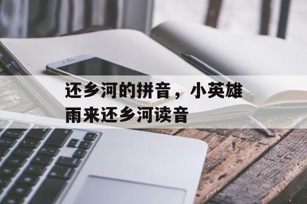 还乡河的拼音，小英雄雨来还乡河读音-第1张图片-