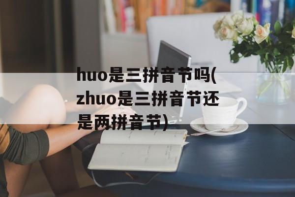 huo是三拼音节吗(zhuo是三拼音节还是两拼音节)-第1张图片-