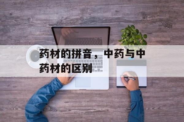 药材的拼音，中药与中药材的区别-第1张图片-