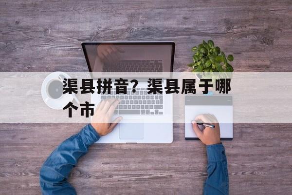 渠县拼音？渠县属于哪个市-第1张图片-