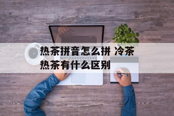 热茶拼音怎么拼 冷茶热茶有什么区别-第1张图片-