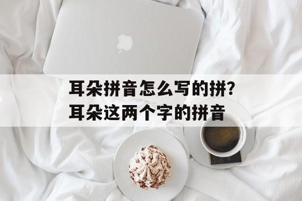 耳朵拼音怎么写的拼？耳朵这两个字的拼音-第1张图片-