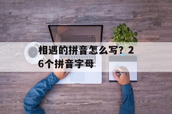 相遇的拼音怎么写？26个拼音字母-第1张图片-