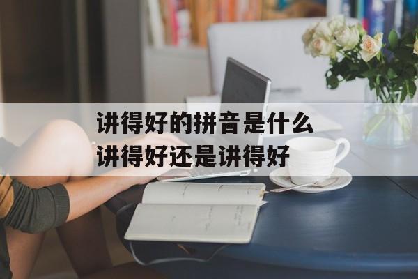 讲得好的拼音是什么 讲得好还是讲得好-第1张图片-
