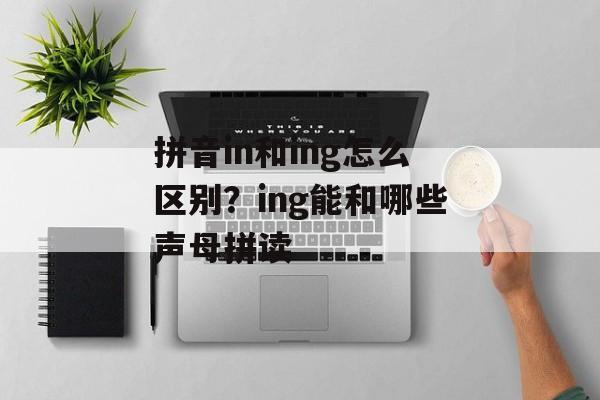 拼音in和ing怎么区别？ing能和哪些声母拼读-第1张图片-
