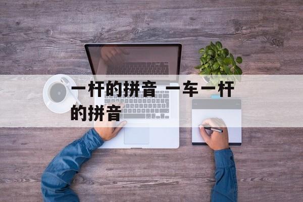 一杆的拼音 一车一杆的拼音-第1张图片-