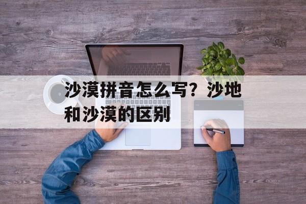沙漠拼音怎么写？沙地和沙漠的区别-第1张图片-