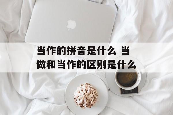当作的拼音是什么 当做和当作的区别是什么-第1张图片-