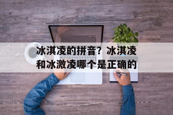 冰淇凌的拼音？冰淇凌和冰激凌哪个是正确的-第1张图片-