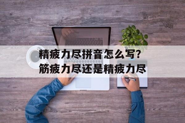 精疲力尽拼音怎么写？筋疲力尽还是精疲力尽-第1张图片-