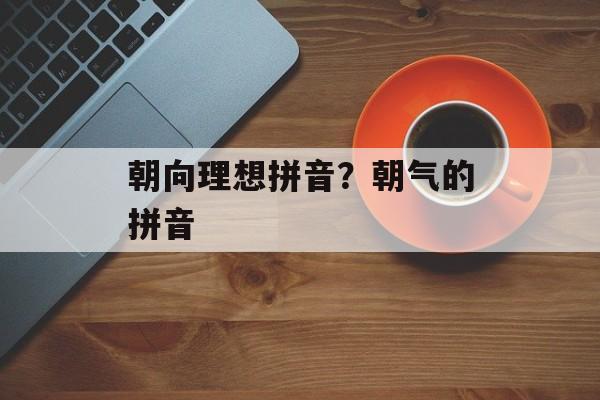 朝向理想拼音？朝气的拼音-第1张图片-