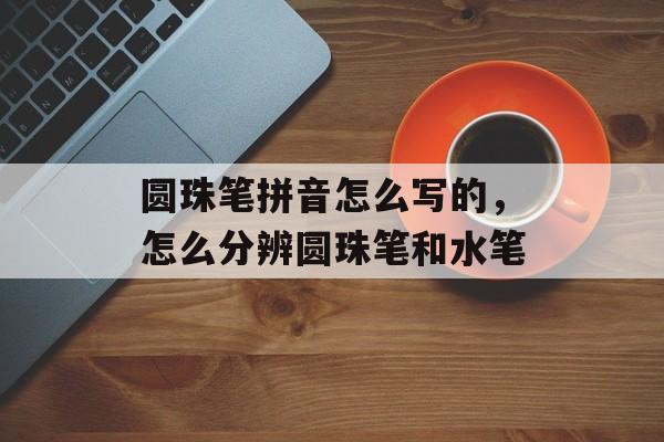 圆珠笔拼音怎么写的，怎么分辨圆珠笔和水笔-第1张图片-
