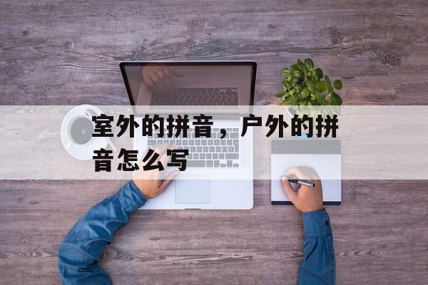 室外的拼音，户外的拼音怎么写-第1张图片-