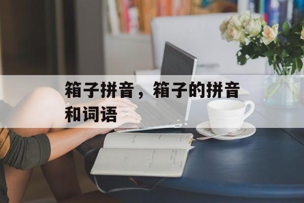 箱子拼音，箱子的拼音和词语-第1张图片-