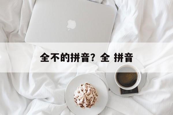 全不的拼音？全 拼音-第1张图片-