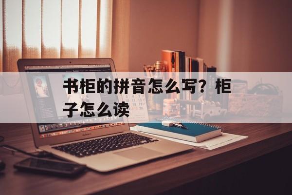 书柜的拼音怎么写？柜子怎么读-第1张图片-