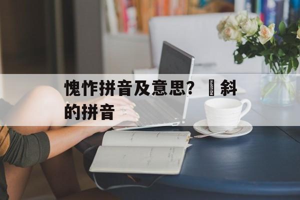 愧怍拼音及意思？攲斜的拼音-第1张图片-