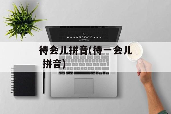 待会儿拼音(待一会儿 拼音)-第1张图片-