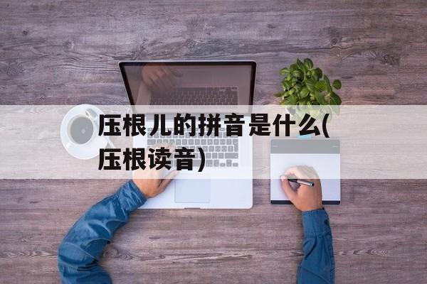 压根儿的拼音是什么(压根读音)-第1张图片-