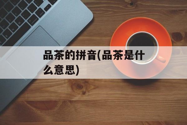 品茶的拼音(品茶是什么意思)-第1张图片-