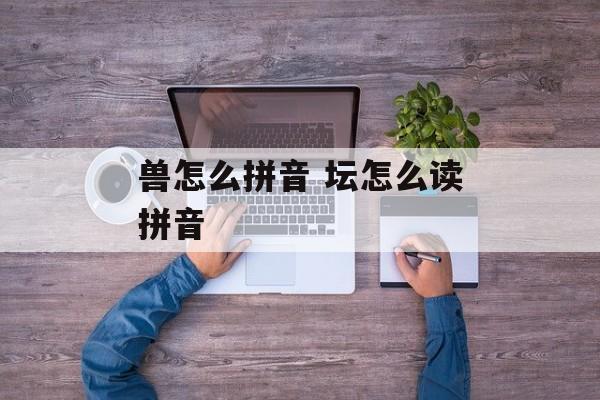 兽怎么拼音 坛怎么读拼音-第1张图片-