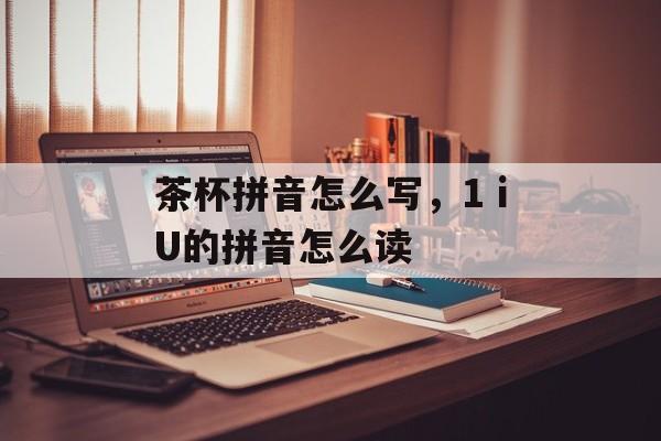 茶杯拼音怎么写，1ⅰU的拼音怎么读-第1张图片-