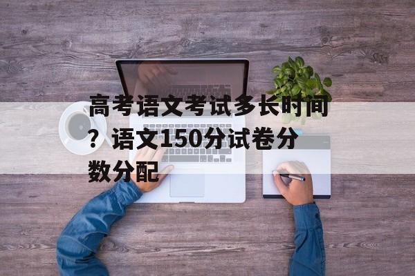 高考语文考试多长时间？语文150分试卷分数分配-第1张图片-