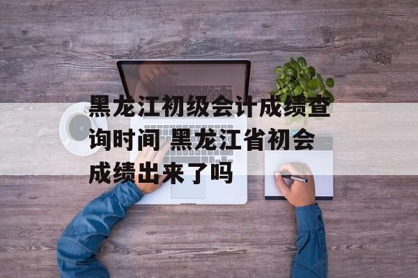 黑龙江初级会计成绩查询时间 黑龙江省初会成绩出来了吗-第1张图片-