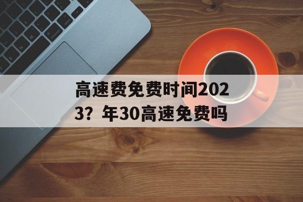 高速费免费时间2023？年30高速免费吗-第1张图片-