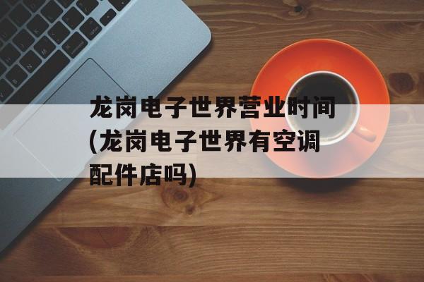 龙岗电子世界营业时间(龙岗电子世界有空调配件店吗)-第1张图片-