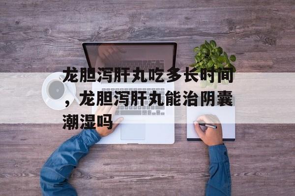 龙胆泻肝丸吃多长时间，龙胆泻肝丸能治阴囊潮湿吗-第1张图片-
