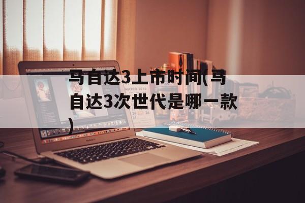 马自达3上市时间(马自达3次世代是哪一款)-第1张图片-