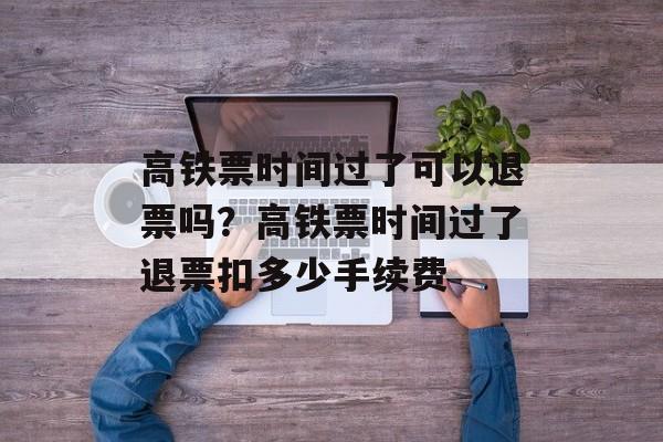 高铁票时间过了可以退票吗？高铁票时间过了退票扣多少手续费-第1张图片-