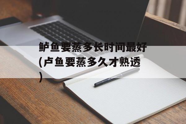 鲈鱼要蒸多长时间最好(卢鱼要蒸多久才熟透)-第1张图片-