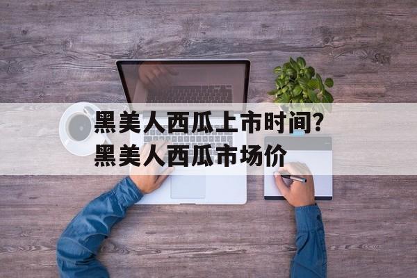 黑美人西瓜上市时间？黑美人西瓜市场价-第1张图片-