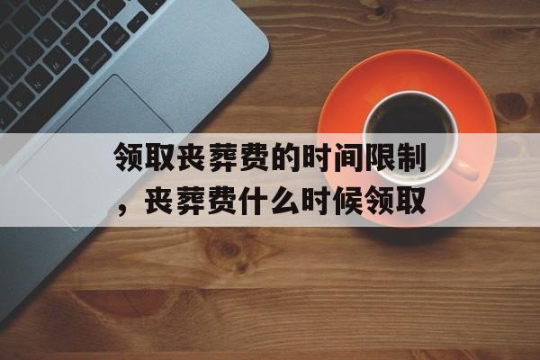 领取丧葬费的时间限制，丧葬费什么时候领取-第1张图片-