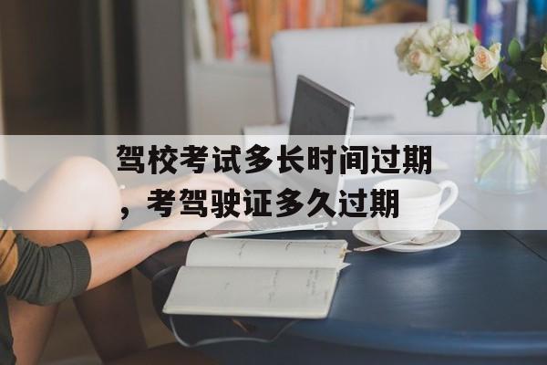驾校考试多长时间过期，考驾驶证多久过期-第1张图片-