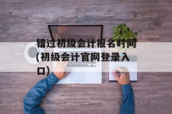 错过初级会计报名时间(初级会计官网登录入口)-第1张图片-