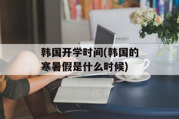 韩国开学时间(韩国的寒暑假是什么时候)-第1张图片-