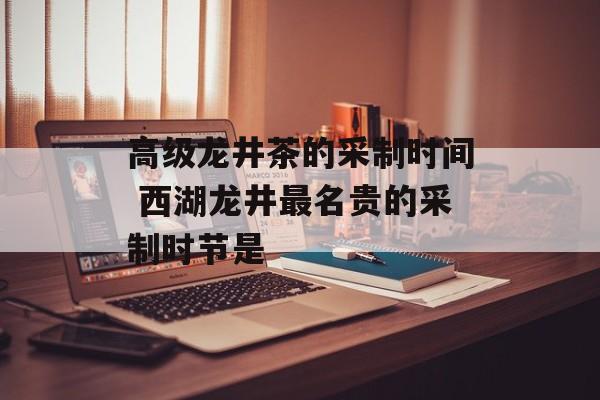 高级龙井茶的采制时间 西湖龙井最名贵的采制时节是-第1张图片-