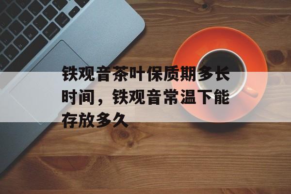 铁观音茶叶保质期多长时间，铁观音常温下能存放多久-第1张图片-