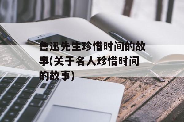 鲁迅先生珍惜时间的故事(关于名人珍惜时间的故事)-第1张图片-