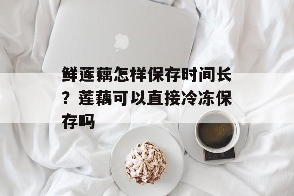 鲜莲藕怎样保存时间长？莲藕可以直接冷冻保存吗-第1张图片-