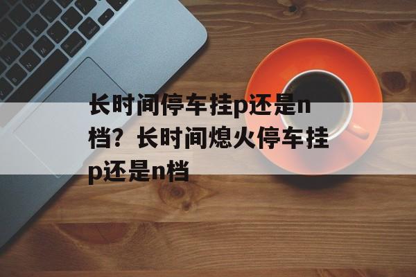 长时间停车挂p还是n档？长时间熄火停车挂p还是n档-第1张图片-