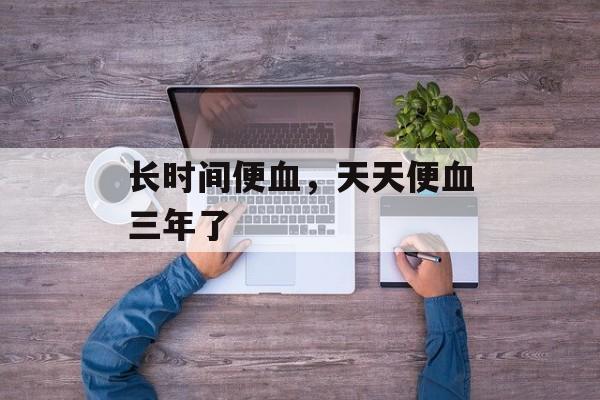 长时间便血，天天便血三年了-第1张图片-