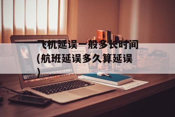 飞机延误一般多长时间(航班延误多久算延误)-第1张图片-