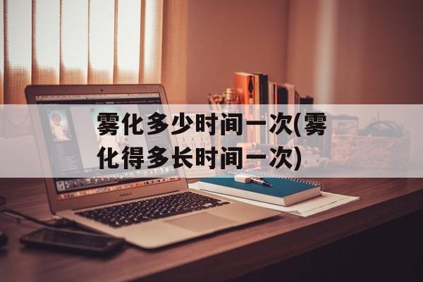 雾化多少时间一次(雾化得多长时间一次)-第1张图片-